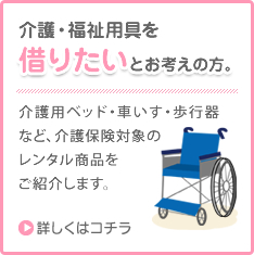 介護・福祉用品を借りたいとお考えの方。介護用ベッド・車いす・歩行器など、介護保険対象のレンタル商品をご紹介します。詳しくはこちら