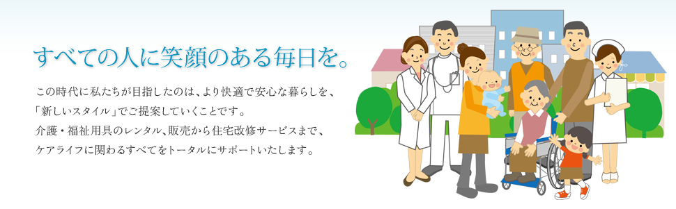 すべての人に笑顔のある毎日を。この時代に私たちが目指したのは、より快適で安心な暮らしを、「新しいスタイル」でご提案していくことです。介護・福祉用具のレンタル、販売から住宅改修サービスまで、ケアライフに関わるすべてをトータルにサポートいたします。